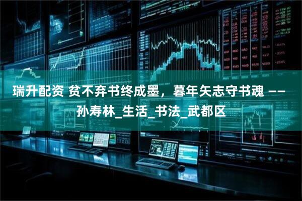 瑞升配资 贫不弃书终成墨，暮年矢志守书魂 —— 孙寿林_生活_书法_武都区