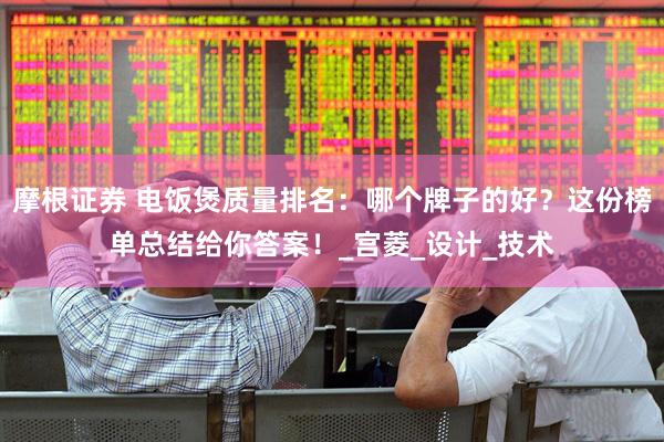 摩根证券 电饭煲质量排名：哪个牌子的好？这份榜单总结给你答案！_宫菱_设计_技术