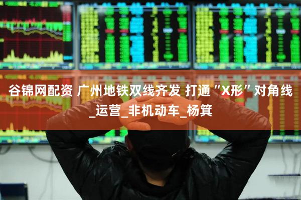 谷锦网配资 广州地铁双线齐发 打通“X形”对角线_运营_非机动车_杨箕