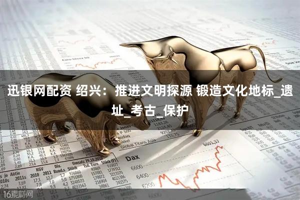 迅银网配资 绍兴：推进文明探源 锻造文化地标_遗址_考古_保护