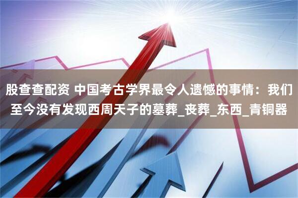股查查配资 中国考古学界最令人遗憾的事情：我们至今没有发现西周天子的墓葬_丧葬_东西_青铜器