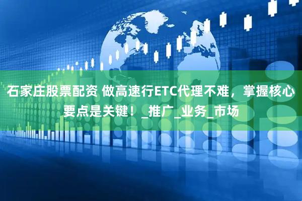 石家庄股票配资 做高速行ETC代理不难，掌握核心要点是关键！_推广_业务_市场