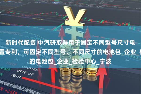 新时代配资 中汽研取得用于固定不同型号尺寸电池包的固定装置专利，可固定不同型号、不同尺寸的电池包_企业_检验中心_宁波