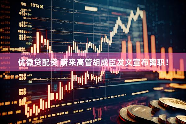 优微贷配资 蔚来高管胡成臣发文宣布离职！