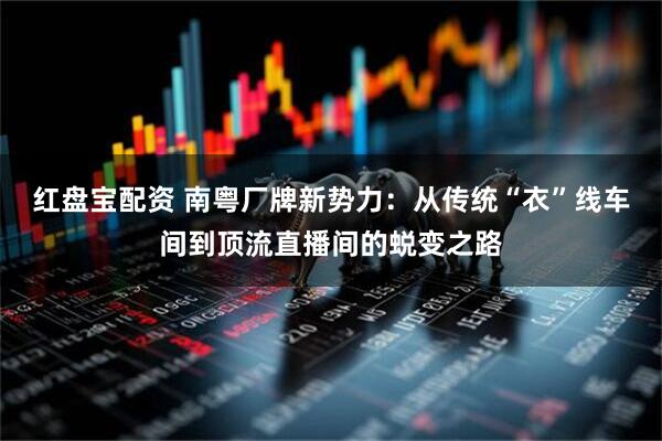 红盘宝配资 南粤厂牌新势力：从传统“衣”线车间到顶流直播间的蜕变之路
