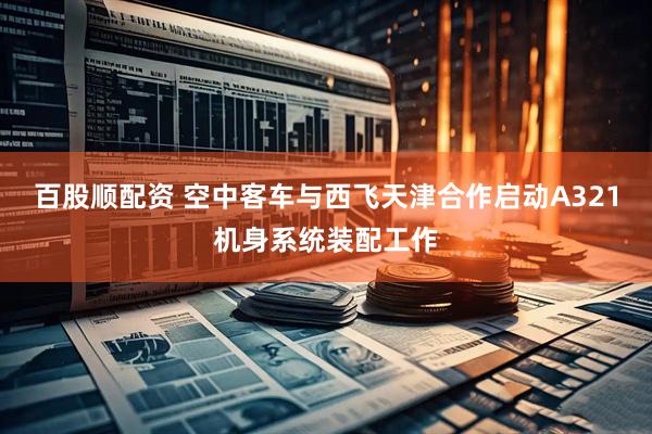 百股顺配资 空中客车与西飞天津合作启动A321机身系统装配工作
