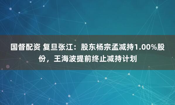 国督配资 复旦张江：股东杨宗孟减持1.00%股份，王海波提前终止减持计划
