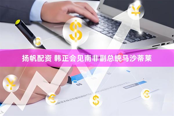 扬帆配资 韩正会见南非副总统马沙蒂莱