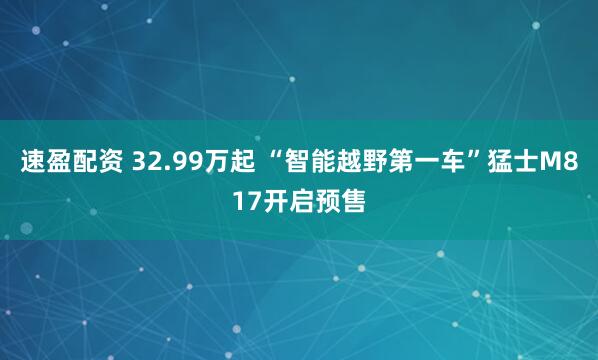 速盈配资 32.99万起 “智能越野第一车”猛士M817开启预售