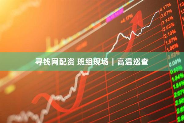 寻钱网配资 班组现场｜高温巡查