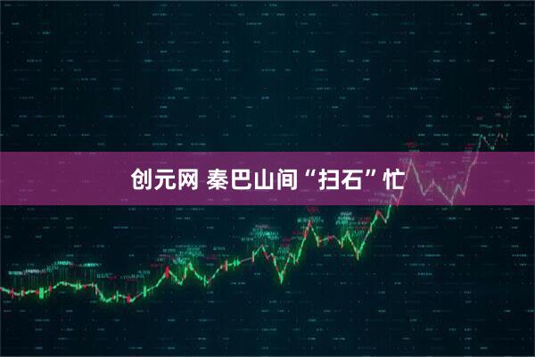 创元网 秦巴山间“扫石”忙