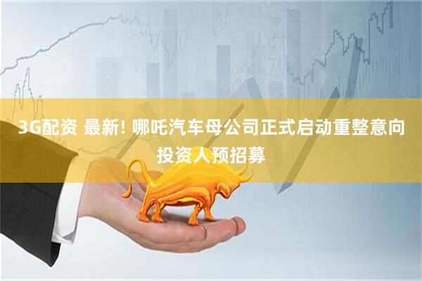 3G配资 最新! 哪吒汽车母公司正式启动重整意向投资人预招募