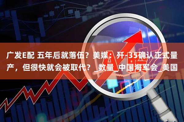 广发E配 五年后就落伍？美媒：歼-35确认正式量产，但很快就会被取代？_数量_中国海军会_美国