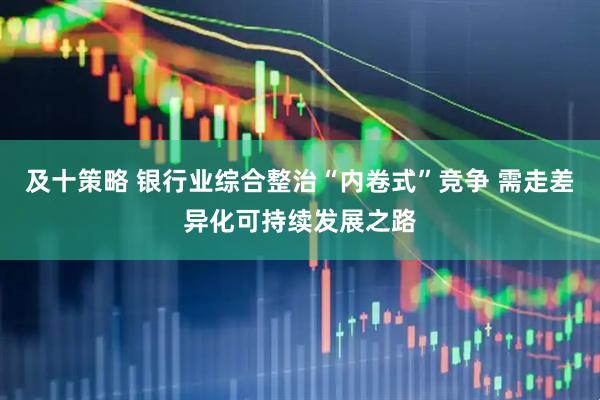 及十策略 银行业综合整治“内卷式”竞争 需走差异化可持续发展之路