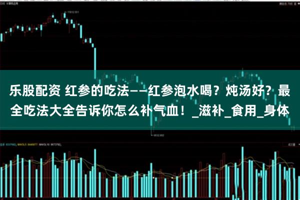 乐股配资 红参的吃法——红参泡水喝？炖汤好？最全吃法大全告诉你怎么补气血！_滋补_食用_身体