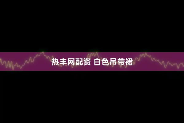 热丰网配资 白色吊带裙
