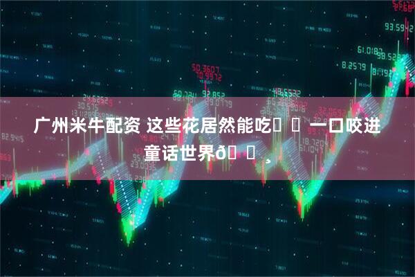 广州米牛配资 这些花居然能吃⁉️一口咬进童话世界🌸