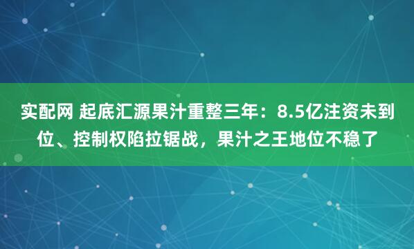 实配网 起底汇源果汁重整三年：8.5亿注资未到位、控制权陷拉锯战，果汁之王地位不稳了