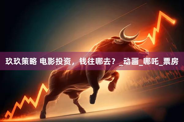 玖玖策略 电影投资，钱往哪去？_动画_哪吒_票房