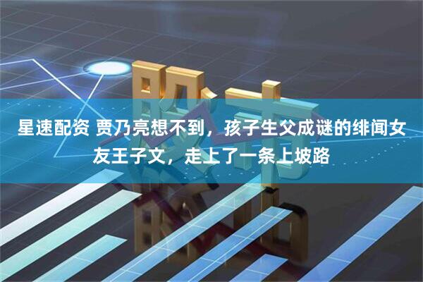 星速配资 贾乃亮想不到，孩子生父成谜的绯闻女友王子文，走上了一条上坡路