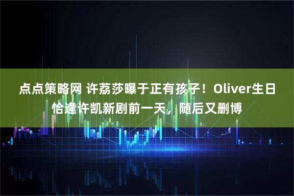 点点策略网 许荔莎曝于正有孩子！Oliver生日恰逢许凯新剧前一天，随后又删博