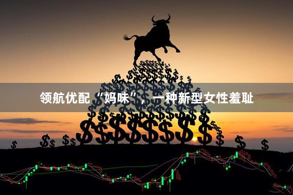 领航优配 “妈味”，一种新型女性羞耻