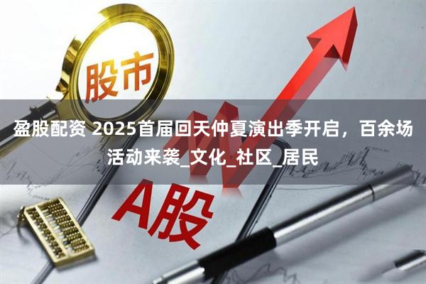 盈股配资 2025首届回天仲夏演出季开启,百余场活动来袭_文化_社区_居民