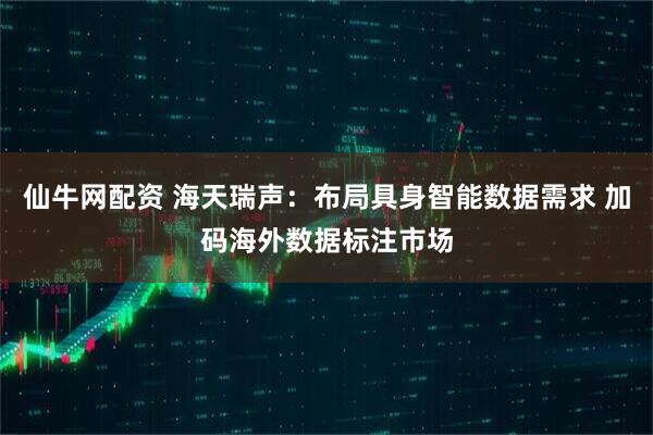 仙牛网配资 海天瑞声:布局具身智能数据需求 加码海外数据标注市场