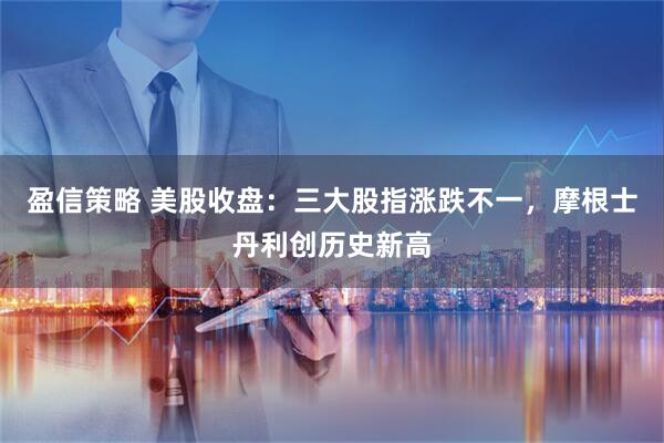 盈信策略 美股收盘:三大股指涨跌不一,摩根士丹利创历史新高