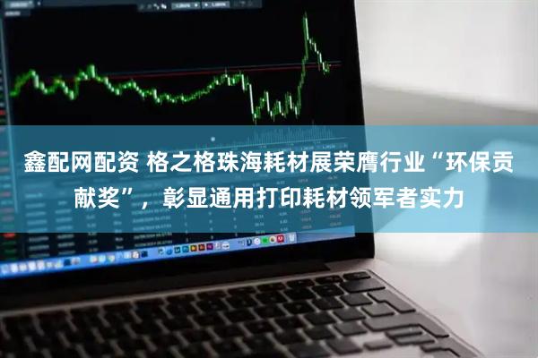 鑫配网配资 格之格珠海耗材展荣膺行业“环保贡献奖”,彰显通用打印耗材领军者实力