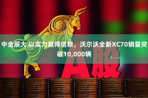 中金辰大 以实力赢得信赖,沃尔沃全新XC70销量突破10,000辆
