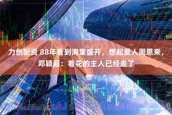 力创配资 88年看到海棠盛开，想起爱人周恩来，邓颖超：看花的主人已经走了