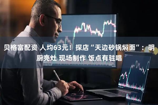 贝格富配资 人均63元！探店“天边砂锅焖面”：明厨亮灶 现场制作 饭点有驻唱