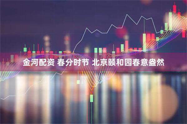 金河配资 春分时节 北京颐和园春意盎然